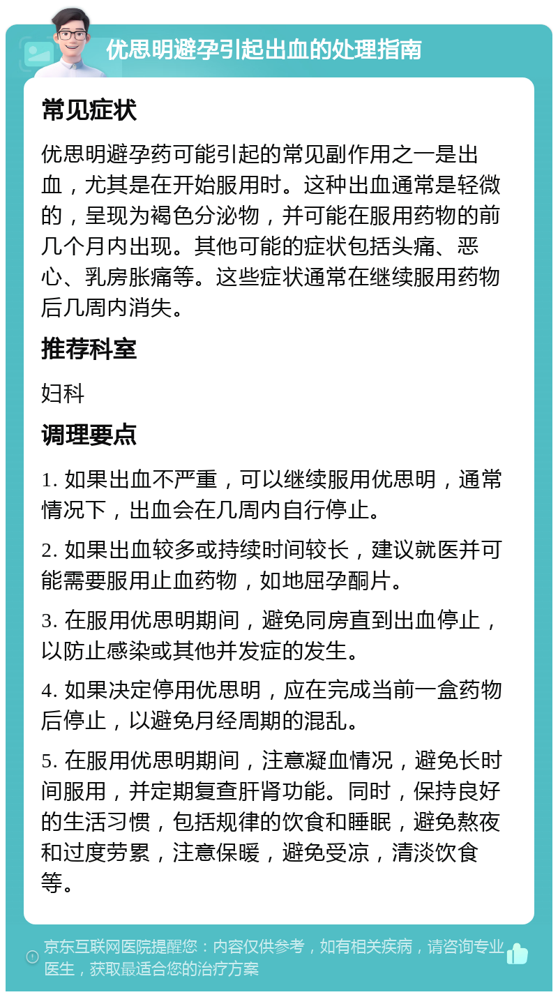 优思明避孕引起出血的处理指南 常见症状 优思明避孕药可能引起的常见副作用之一是出血，尤其是在开始服用时。这种出血通常是轻微的，呈现为褐色分泌物，并可能在服用药物的前几个月内出现。其他可能的症状包括头痛、恶心、乳房胀痛等。这些症状通常在继续服用药物后几周内消失。 推荐科室 妇科 调理要点 1. 如果出血不严重，可以继续服用优思明，通常情况下，出血会在几周内自行停止。 2. 如果出血较多或持续时间较长，建议就医并可能需要服用止血药物，如地屈孕酮片。 3. 在服用优思明期间，避免同房直到出血停止，以防止感染或其他并发症的发生。 4. 如果决定停用优思明，应在完成当前一盒药物后停止，以避免月经周期的混乱。 5. 在服用优思明期间，注意凝血情况，避免长时间服用，并定期复查肝肾功能。同时，保持良好的生活习惯，包括规律的饮食和睡眠，避免熬夜和过度劳累，注意保暖，避免受凉，清淡饮食等。