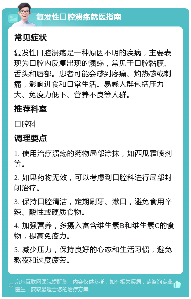 复发性口腔溃疡就医指南 常见症状 复发性口腔溃疡是一种原因不明的疾病，主要表现为口腔内反复出现的溃疡，常见于口腔黏膜、舌头和唇部。患者可能会感到疼痛、灼热感或刺痛，影响进食和日常生活。易感人群包括压力大、免疫力低下、营养不良等人群。 推荐科室 口腔科 调理要点 1. 使用治疗溃疡的药物局部涂抹，如西瓜霜喷剂等。 2. 如果药物无效，可以考虑到口腔科进行局部封闭治疗。 3. 保持口腔清洁，定期刷牙、漱口，避免食用辛辣、酸性或硬质食物。 4. 加强营养，多摄入富含维生素B和维生素C的食物，提高免疫力。 5. 减少压力，保持良好的心态和生活习惯，避免熬夜和过度疲劳。