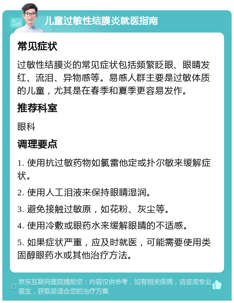 儿童过敏性结膜炎就医指南 常见症状 过敏性结膜炎的常见症状包括频繁眨眼、眼睛发红、流泪、异物感等。易感人群主要是过敏体质的儿童，尤其是在春季和夏季更容易发作。 推荐科室 眼科 调理要点 1. 使用抗过敏药物如氯雷他定或扑尔敏来缓解症状。 2. 使用人工泪液来保持眼睛湿润。 3. 避免接触过敏原，如花粉、灰尘等。 4. 使用冷敷或眼药水来缓解眼睛的不适感。 5. 如果症状严重，应及时就医，可能需要使用类固醇眼药水或其他治疗方法。