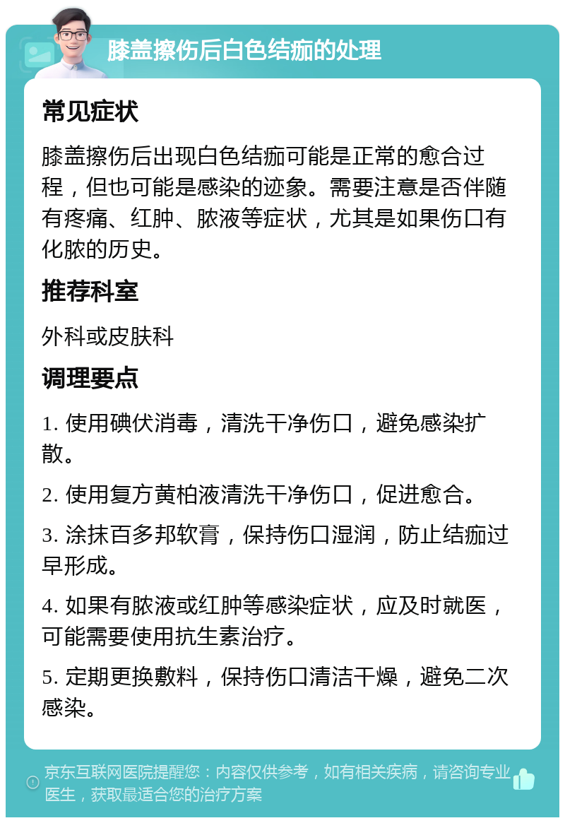 膝盖擦伤后白色结痂的处理 常见症状 膝盖擦伤后出现白色结痂可能是正常的愈合过程，但也可能是感染的迹象。需要注意是否伴随有疼痛、红肿、脓液等症状，尤其是如果伤口有化脓的历史。 推荐科室 外科或皮肤科 调理要点 1. 使用碘伏消毒，清洗干净伤口，避免感染扩散。 2. 使用复方黄柏液清洗干净伤口，促进愈合。 3. 涂抹百多邦软膏，保持伤口湿润，防止结痂过早形成。 4. 如果有脓液或红肿等感染症状，应及时就医，可能需要使用抗生素治疗。 5. 定期更换敷料，保持伤口清洁干燥，避免二次感染。