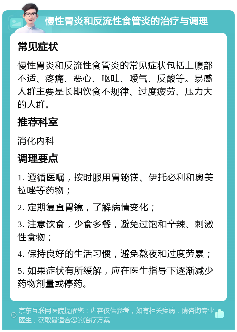 慢性胃炎和反流性食管炎的治疗与调理 常见症状 慢性胃炎和反流性食管炎的常见症状包括上腹部不适、疼痛、恶心、呕吐、嗳气、反酸等。易感人群主要是长期饮食不规律、过度疲劳、压力大的人群。 推荐科室 消化内科 调理要点 1. 遵循医嘱，按时服用胃铋镁、伊托必利和奥美拉唑等药物； 2. 定期复查胃镜，了解病情变化； 3. 注意饮食，少食多餐，避免过饱和辛辣、刺激性食物； 4. 保持良好的生活习惯，避免熬夜和过度劳累； 5. 如果症状有所缓解，应在医生指导下逐渐减少药物剂量或停药。