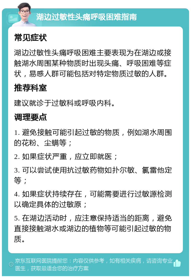 湖边过敏性头痛呼吸困难指南 常见症状 湖边过敏性头痛呼吸困难主要表现为在湖边或接触湖水周围某种物质时出现头痛、呼吸困难等症状，易感人群可能包括对特定物质过敏的人群。 推荐科室 建议就诊于过敏科或呼吸内科。 调理要点 1. 避免接触可能引起过敏的物质，例如湖水周围的花粉、尘螨等； 2. 如果症状严重，应立即就医； 3. 可以尝试使用抗过敏药物如扑尔敏、氯雷他定等； 4. 如果症状持续存在，可能需要进行过敏源检测以确定具体的过敏原； 5. 在湖边活动时，应注意保持适当的距离，避免直接接触湖水或湖边的植物等可能引起过敏的物质。