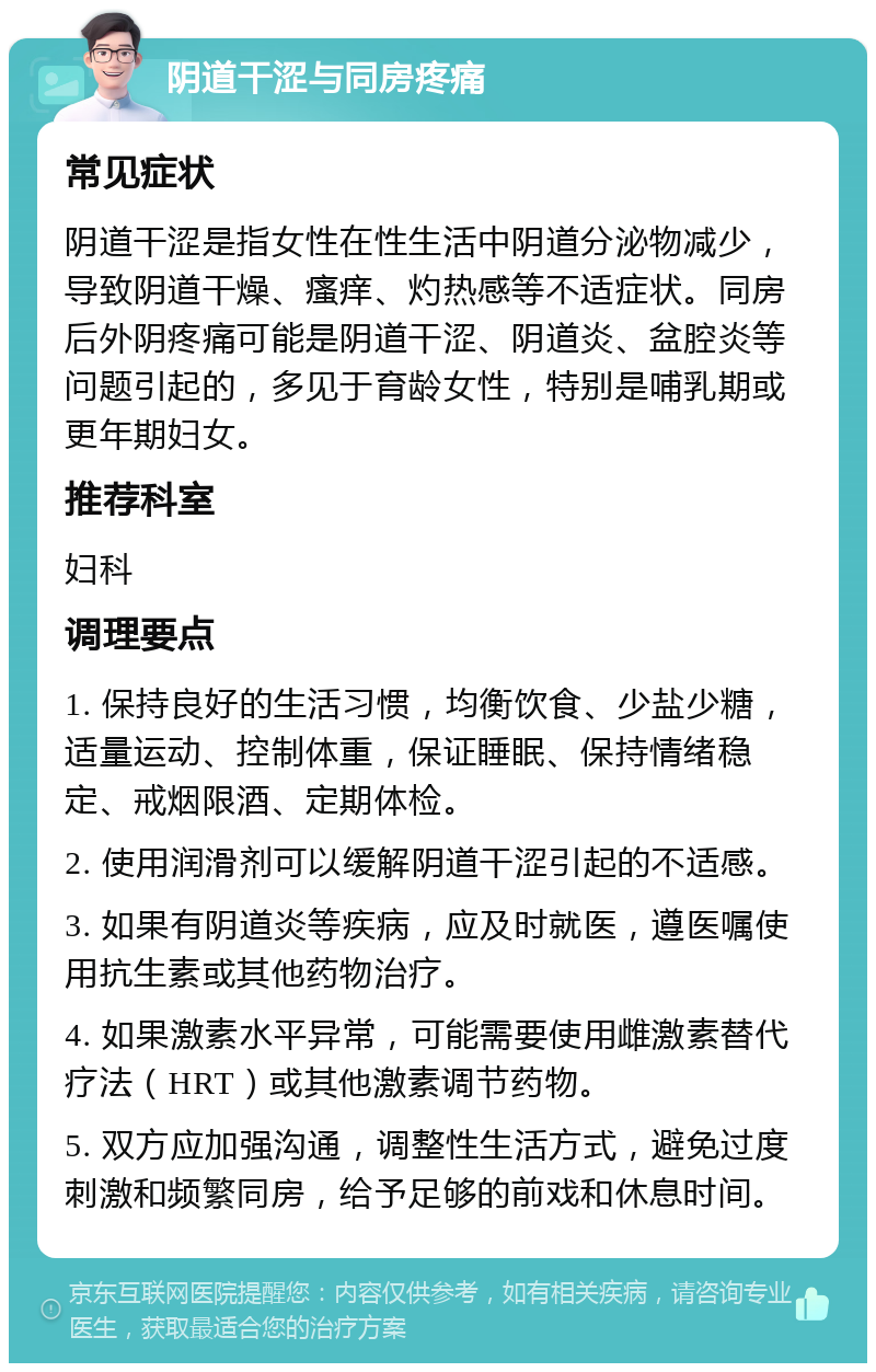 阴道干涩与同房疼痛 常见症状 阴道干涩是指女性在性生活中阴道分泌物减少，导致阴道干燥、瘙痒、灼热感等不适症状。同房后外阴疼痛可能是阴道干涩、阴道炎、盆腔炎等问题引起的，多见于育龄女性，特别是哺乳期或更年期妇女。 推荐科室 妇科 调理要点 1. 保持良好的生活习惯，均衡饮食、少盐少糖，适量运动、控制体重，保证睡眠、保持情绪稳定、戒烟限酒、定期体检。 2. 使用润滑剂可以缓解阴道干涩引起的不适感。 3. 如果有阴道炎等疾病，应及时就医，遵医嘱使用抗生素或其他药物治疗。 4. 如果激素水平异常，可能需要使用雌激素替代疗法（HRT）或其他激素调节药物。 5. 双方应加强沟通，调整性生活方式，避免过度刺激和频繁同房，给予足够的前戏和休息时间。