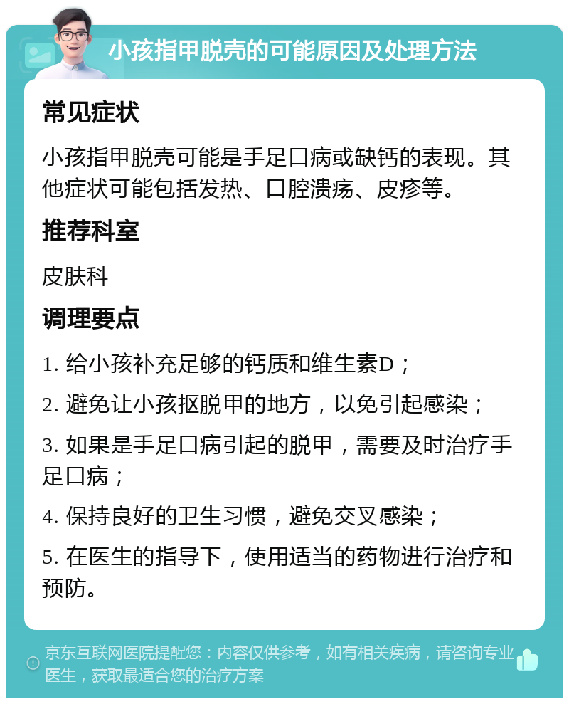 小孩指甲脱壳的可能原因及处理方法 常见症状 小孩指甲脱壳可能是手足口病或缺钙的表现。其他症状可能包括发热、口腔溃疡、皮疹等。 推荐科室 皮肤科 调理要点 1. 给小孩补充足够的钙质和维生素D； 2. 避免让小孩抠脱甲的地方，以免引起感染； 3. 如果是手足口病引起的脱甲，需要及时治疗手足口病； 4. 保持良好的卫生习惯，避免交叉感染； 5. 在医生的指导下，使用适当的药物进行治疗和预防。