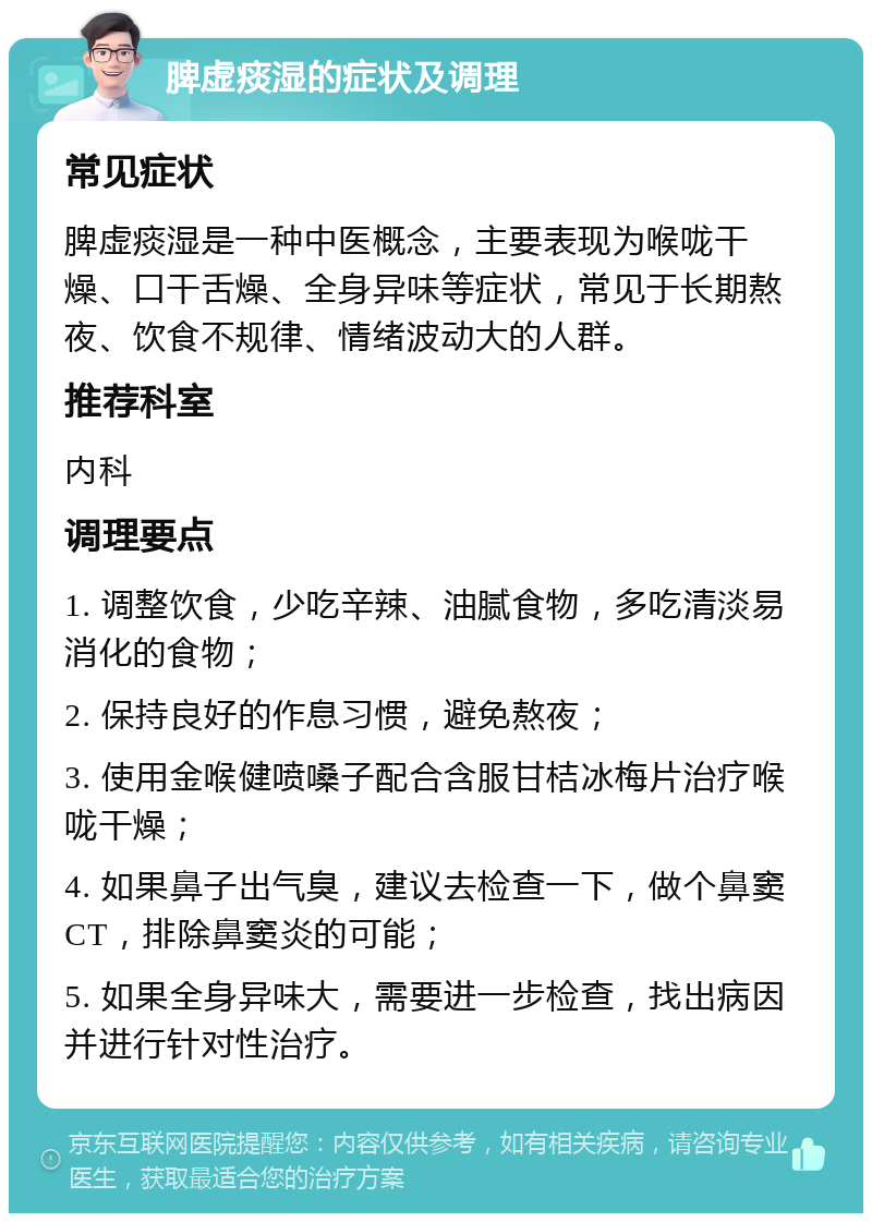 脾虚痰湿的症状及调理 常见症状 脾虚痰湿是一种中医概念，主要表现为喉咙干燥、口干舌燥、全身异味等症状，常见于长期熬夜、饮食不规律、情绪波动大的人群。 推荐科室 内科 调理要点 1. 调整饮食，少吃辛辣、油腻食物，多吃清淡易消化的食物； 2. 保持良好的作息习惯，避免熬夜； 3. 使用金喉健喷嗓子配合含服甘桔冰梅片治疗喉咙干燥； 4. 如果鼻子出气臭，建议去检查一下，做个鼻窦CT，排除鼻窦炎的可能； 5. 如果全身异味大，需要进一步检查，找出病因并进行针对性治疗。