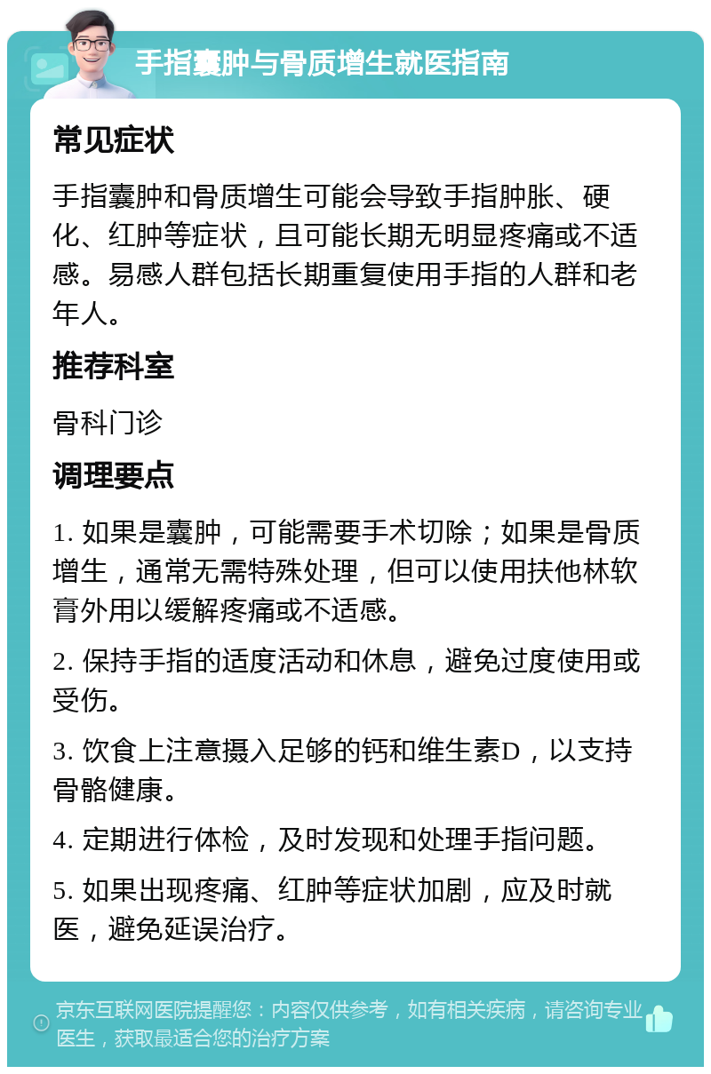 手指囊肿与骨质增生就医指南 常见症状 手指囊肿和骨质增生可能会导致手指肿胀、硬化、红肿等症状，且可能长期无明显疼痛或不适感。易感人群包括长期重复使用手指的人群和老年人。 推荐科室 骨科门诊 调理要点 1. 如果是囊肿，可能需要手术切除；如果是骨质增生，通常无需特殊处理，但可以使用扶他林软膏外用以缓解疼痛或不适感。 2. 保持手指的适度活动和休息，避免过度使用或受伤。 3. 饮食上注意摄入足够的钙和维生素D，以支持骨骼健康。 4. 定期进行体检，及时发现和处理手指问题。 5. 如果出现疼痛、红肿等症状加剧，应及时就医，避免延误治疗。