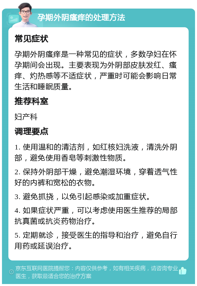 孕期外阴瘙痒的处理方法 常见症状 孕期外阴瘙痒是一种常见的症状，多数孕妇在怀孕期间会出现。主要表现为外阴部皮肤发红、瘙痒、灼热感等不适症状，严重时可能会影响日常生活和睡眠质量。 推荐科室 妇产科 调理要点 1. 使用温和的清洁剂，如红核妇洗液，清洗外阴部，避免使用香皂等刺激性物质。 2. 保持外阴部干燥，避免潮湿环境，穿着透气性好的内裤和宽松的衣物。 3. 避免抓挠，以免引起感染或加重症状。 4. 如果症状严重，可以考虑使用医生推荐的局部抗真菌或抗炎药物治疗。 5. 定期就诊，接受医生的指导和治疗，避免自行用药或延误治疗。