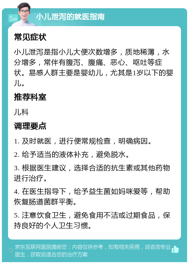 小儿泄泻的就医指南 常见症状 小儿泄泻是指小儿大便次数增多，质地稀薄，水分增多，常伴有腹泻、腹痛、恶心、呕吐等症状。易感人群主要是婴幼儿，尤其是1岁以下的婴儿。 推荐科室 儿科 调理要点 1. 及时就医，进行便常规检查，明确病因。 2. 给予适当的液体补充，避免脱水。 3. 根据医生建议，选择合适的抗生素或其他药物进行治疗。 4. 在医生指导下，给予益生菌如妈咪爱等，帮助恢复肠道菌群平衡。 5. 注意饮食卫生，避免食用不洁或过期食品，保持良好的个人卫生习惯。