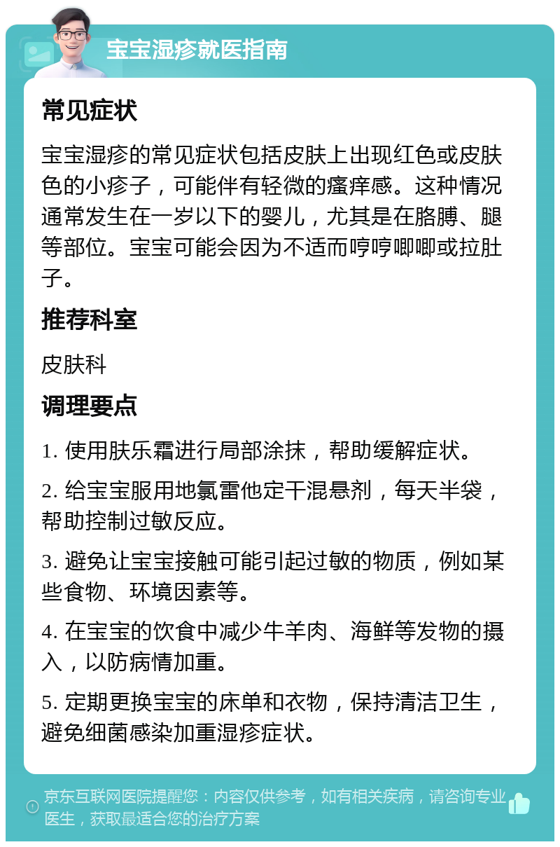 宝宝湿疹就医指南 常见症状 宝宝湿疹的常见症状包括皮肤上出现红色或皮肤色的小疹子，可能伴有轻微的瘙痒感。这种情况通常发生在一岁以下的婴儿，尤其是在胳膊、腿等部位。宝宝可能会因为不适而哼哼唧唧或拉肚子。 推荐科室 皮肤科 调理要点 1. 使用肤乐霜进行局部涂抹，帮助缓解症状。 2. 给宝宝服用地氯雷他定干混悬剂，每天半袋，帮助控制过敏反应。 3. 避免让宝宝接触可能引起过敏的物质，例如某些食物、环境因素等。 4. 在宝宝的饮食中减少牛羊肉、海鲜等发物的摄入，以防病情加重。 5. 定期更换宝宝的床单和衣物，保持清洁卫生，避免细菌感染加重湿疹症状。