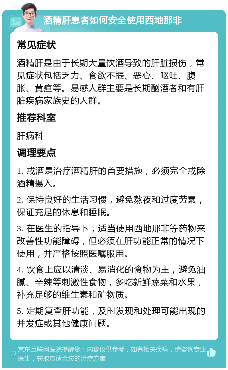 酒精肝患者如何安全使用西地那非 常见症状 酒精肝是由于长期大量饮酒导致的肝脏损伤，常见症状包括乏力、食欲不振、恶心、呕吐、腹胀、黄疸等。易感人群主要是长期酗酒者和有肝脏疾病家族史的人群。 推荐科室 肝病科 调理要点 1. 戒酒是治疗酒精肝的首要措施，必须完全戒除酒精摄入。 2. 保持良好的生活习惯，避免熬夜和过度劳累，保证充足的休息和睡眠。 3. 在医生的指导下，适当使用西地那非等药物来改善性功能障碍，但必须在肝功能正常的情况下使用，并严格按照医嘱服用。 4. 饮食上应以清淡、易消化的食物为主，避免油腻、辛辣等刺激性食物，多吃新鲜蔬菜和水果，补充足够的维生素和矿物质。 5. 定期复查肝功能，及时发现和处理可能出现的并发症或其他健康问题。