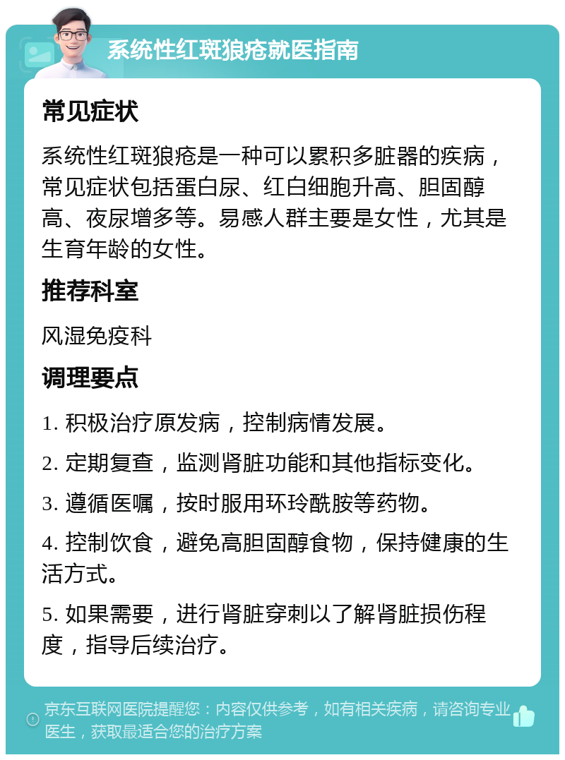 系统性红斑狼疮就医指南 常见症状 系统性红斑狼疮是一种可以累积多脏器的疾病，常见症状包括蛋白尿、红白细胞升高、胆固醇高、夜尿增多等。易感人群主要是女性，尤其是生育年龄的女性。 推荐科室 风湿免疫科 调理要点 1. 积极治疗原发病，控制病情发展。 2. 定期复查，监测肾脏功能和其他指标变化。 3. 遵循医嘱，按时服用环玲酰胺等药物。 4. 控制饮食，避免高胆固醇食物，保持健康的生活方式。 5. 如果需要，进行肾脏穿刺以了解肾脏损伤程度，指导后续治疗。