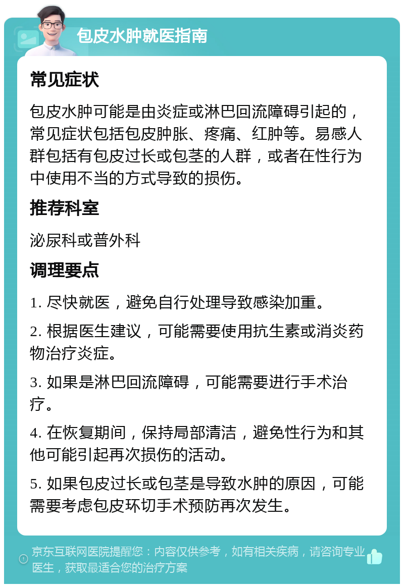 包皮水肿就医指南 常见症状 包皮水肿可能是由炎症或淋巴回流障碍引起的，常见症状包括包皮肿胀、疼痛、红肿等。易感人群包括有包皮过长或包茎的人群，或者在性行为中使用不当的方式导致的损伤。 推荐科室 泌尿科或普外科 调理要点 1. 尽快就医，避免自行处理导致感染加重。 2. 根据医生建议，可能需要使用抗生素或消炎药物治疗炎症。 3. 如果是淋巴回流障碍，可能需要进行手术治疗。 4. 在恢复期间，保持局部清洁，避免性行为和其他可能引起再次损伤的活动。 5. 如果包皮过长或包茎是导致水肿的原因，可能需要考虑包皮环切手术预防再次发生。