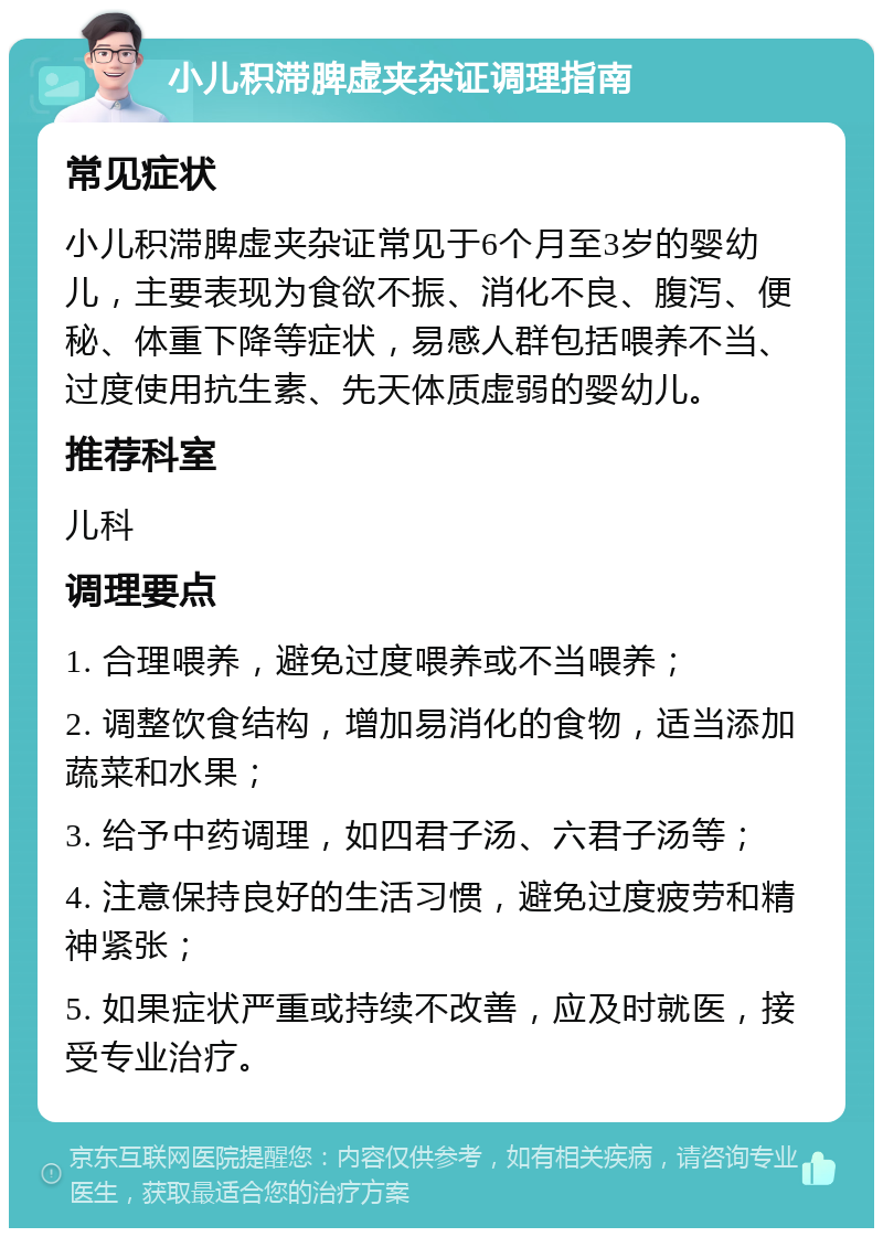 小儿积滞脾虚夹杂证调理指南 常见症状 小儿积滞脾虚夹杂证常见于6个月至3岁的婴幼儿，主要表现为食欲不振、消化不良、腹泻、便秘、体重下降等症状，易感人群包括喂养不当、过度使用抗生素、先天体质虚弱的婴幼儿。 推荐科室 儿科 调理要点 1. 合理喂养，避免过度喂养或不当喂养； 2. 调整饮食结构，增加易消化的食物，适当添加蔬菜和水果； 3. 给予中药调理，如四君子汤、六君子汤等； 4. 注意保持良好的生活习惯，避免过度疲劳和精神紧张； 5. 如果症状严重或持续不改善，应及时就医，接受专业治疗。