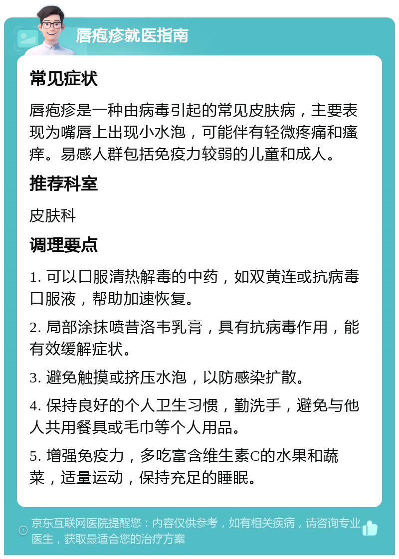 唇疱疹就医指南 常见症状 唇疱疹是一种由病毒引起的常见皮肤病，主要表现为嘴唇上出现小水泡，可能伴有轻微疼痛和瘙痒。易感人群包括免疫力较弱的儿童和成人。 推荐科室 皮肤科 调理要点 1. 可以口服清热解毒的中药，如双黄连或抗病毒口服液，帮助加速恢复。 2. 局部涂抹喷昔洛韦乳膏，具有抗病毒作用，能有效缓解症状。 3. 避免触摸或挤压水泡，以防感染扩散。 4. 保持良好的个人卫生习惯，勤洗手，避免与他人共用餐具或毛巾等个人用品。 5. 增强免疫力，多吃富含维生素C的水果和蔬菜，适量运动，保持充足的睡眠。