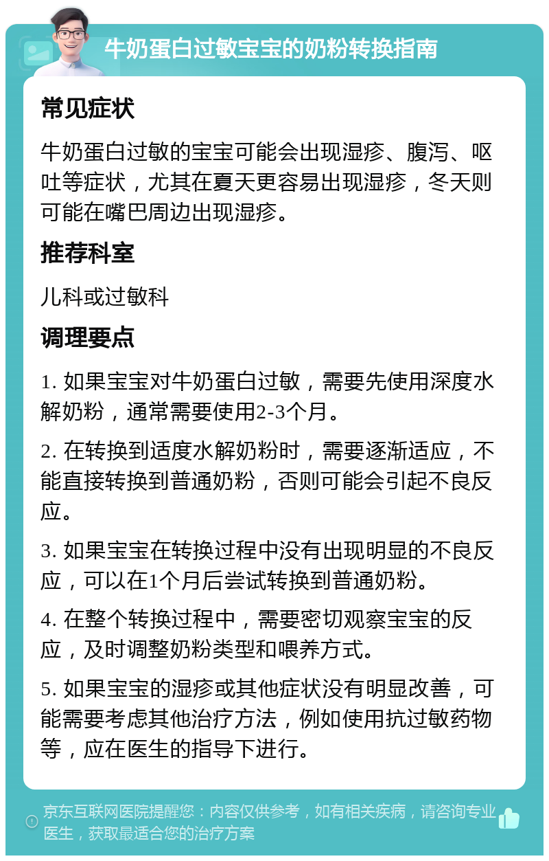 牛奶蛋白过敏宝宝的奶粉转换指南 常见症状 牛奶蛋白过敏的宝宝可能会出现湿疹、腹泻、呕吐等症状，尤其在夏天更容易出现湿疹，冬天则可能在嘴巴周边出现湿疹。 推荐科室 儿科或过敏科 调理要点 1. 如果宝宝对牛奶蛋白过敏，需要先使用深度水解奶粉，通常需要使用2-3个月。 2. 在转换到适度水解奶粉时，需要逐渐适应，不能直接转换到普通奶粉，否则可能会引起不良反应。 3. 如果宝宝在转换过程中没有出现明显的不良反应，可以在1个月后尝试转换到普通奶粉。 4. 在整个转换过程中，需要密切观察宝宝的反应，及时调整奶粉类型和喂养方式。 5. 如果宝宝的湿疹或其他症状没有明显改善，可能需要考虑其他治疗方法，例如使用抗过敏药物等，应在医生的指导下进行。