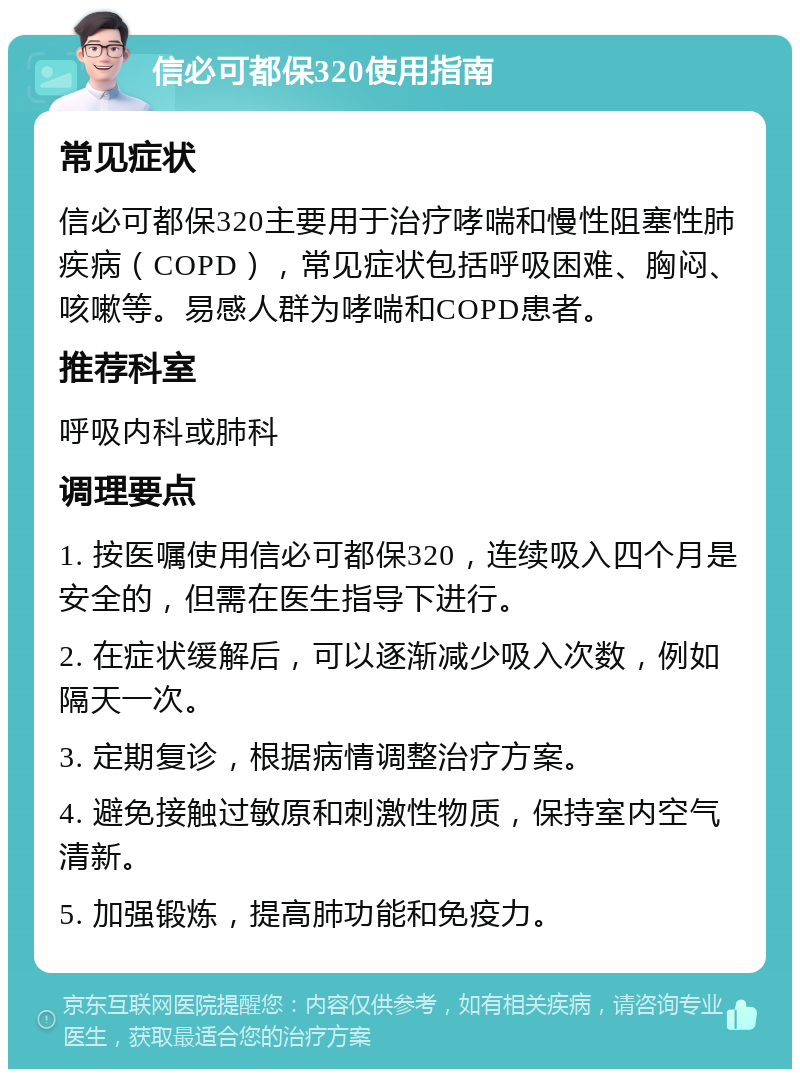 信必可都保320使用指南 常见症状 信必可都保320主要用于治疗哮喘和慢性阻塞性肺疾病（COPD），常见症状包括呼吸困难、胸闷、咳嗽等。易感人群为哮喘和COPD患者。 推荐科室 呼吸内科或肺科 调理要点 1. 按医嘱使用信必可都保320，连续吸入四个月是安全的，但需在医生指导下进行。 2. 在症状缓解后，可以逐渐减少吸入次数，例如隔天一次。 3. 定期复诊，根据病情调整治疗方案。 4. 避免接触过敏原和刺激性物质，保持室内空气清新。 5. 加强锻炼，提高肺功能和免疫力。