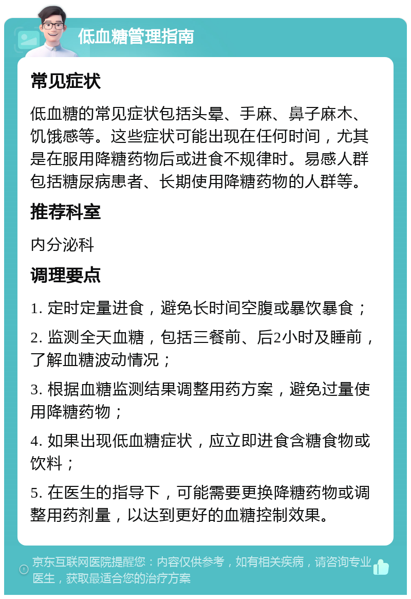 低血糖管理指南 常见症状 低血糖的常见症状包括头晕、手麻、鼻子麻木、饥饿感等。这些症状可能出现在任何时间，尤其是在服用降糖药物后或进食不规律时。易感人群包括糖尿病患者、长期使用降糖药物的人群等。 推荐科室 内分泌科 调理要点 1. 定时定量进食，避免长时间空腹或暴饮暴食； 2. 监测全天血糖，包括三餐前、后2小时及睡前，了解血糖波动情况； 3. 根据血糖监测结果调整用药方案，避免过量使用降糖药物； 4. 如果出现低血糖症状，应立即进食含糖食物或饮料； 5. 在医生的指导下，可能需要更换降糖药物或调整用药剂量，以达到更好的血糖控制效果。