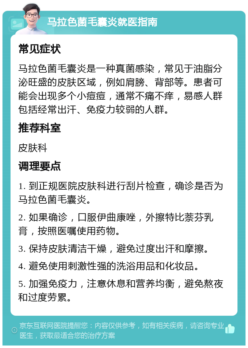 马拉色菌毛囊炎就医指南 常见症状 马拉色菌毛囊炎是一种真菌感染，常见于油脂分泌旺盛的皮肤区域，例如肩膀、背部等。患者可能会出现多个小痘痘，通常不痛不痒，易感人群包括经常出汗、免疫力较弱的人群。 推荐科室 皮肤科 调理要点 1. 到正规医院皮肤科进行刮片检查，确诊是否为马拉色菌毛囊炎。 2. 如果确诊，口服伊曲康唑，外擦特比萘芬乳膏，按照医嘱使用药物。 3. 保持皮肤清洁干燥，避免过度出汗和摩擦。 4. 避免使用刺激性强的洗浴用品和化妆品。 5. 加强免疫力，注意休息和营养均衡，避免熬夜和过度劳累。