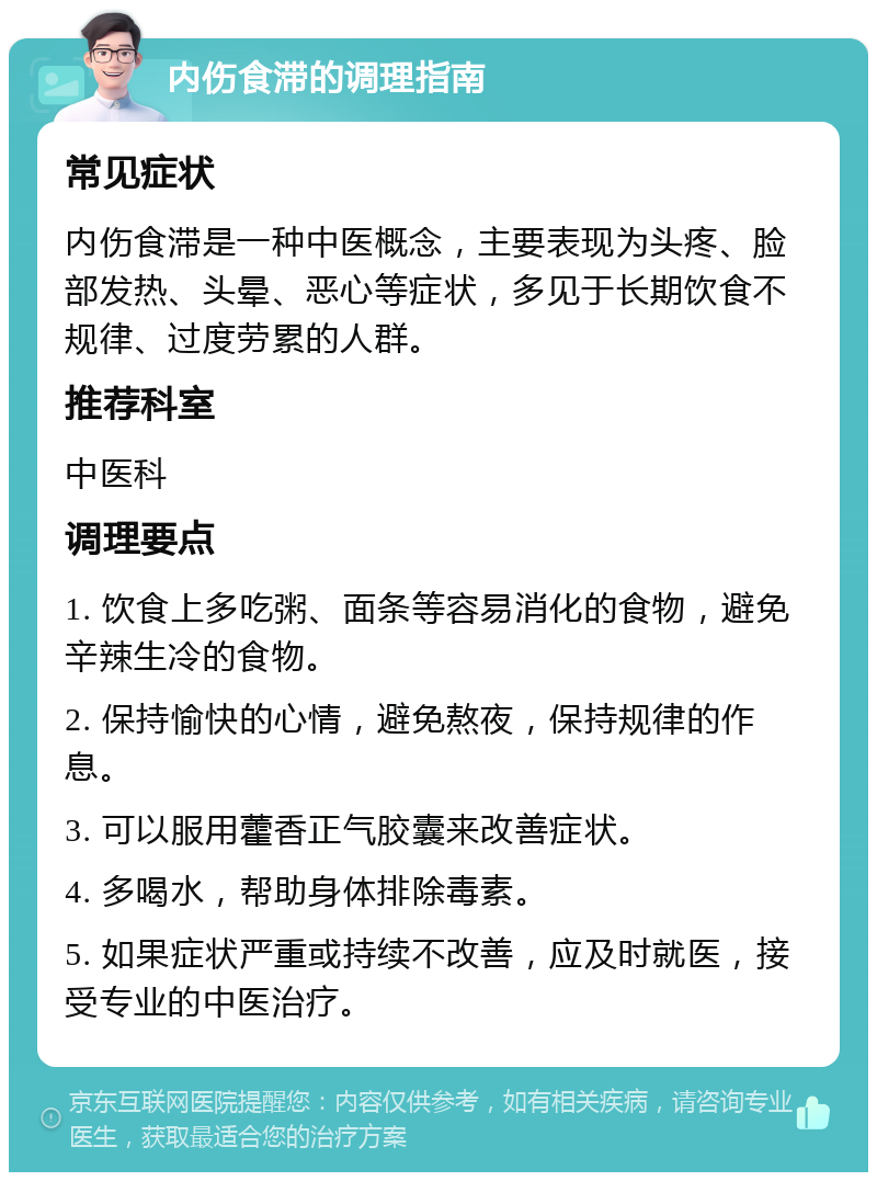 内伤食滞的调理指南 常见症状 内伤食滞是一种中医概念，主要表现为头疼、脸部发热、头晕、恶心等症状，多见于长期饮食不规律、过度劳累的人群。 推荐科室 中医科 调理要点 1. 饮食上多吃粥、面条等容易消化的食物，避免辛辣生冷的食物。 2. 保持愉快的心情，避免熬夜，保持规律的作息。 3. 可以服用藿香正气胶囊来改善症状。 4. 多喝水，帮助身体排除毒素。 5. 如果症状严重或持续不改善，应及时就医，接受专业的中医治疗。