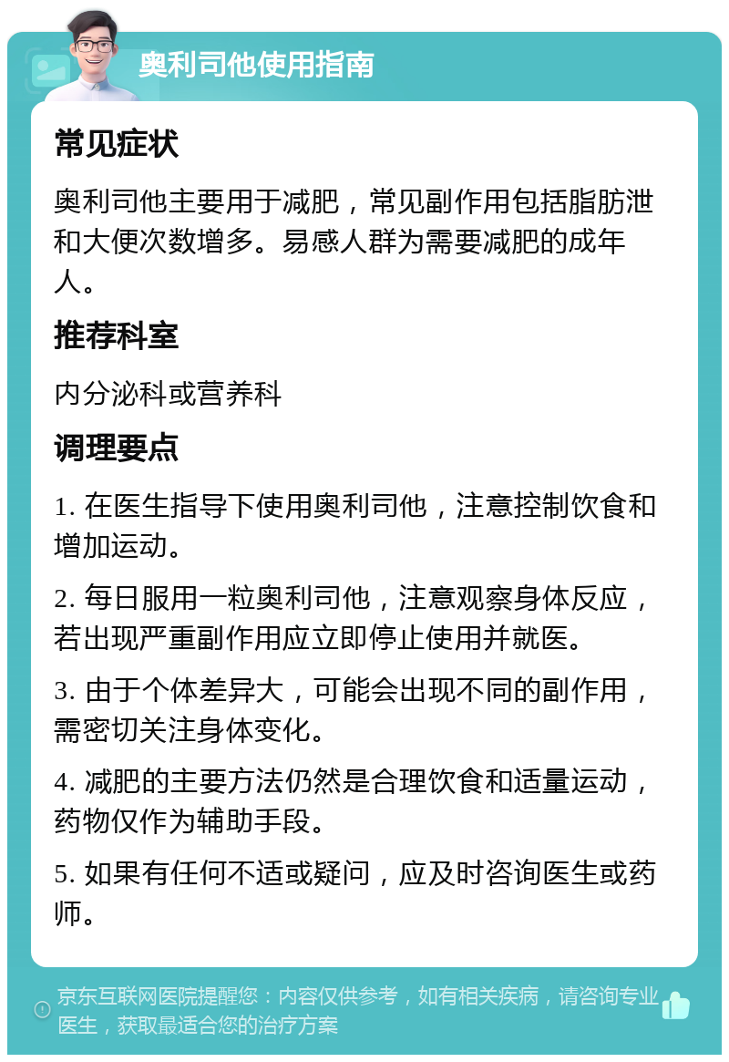 奥利司他使用指南 常见症状 奥利司他主要用于减肥，常见副作用包括脂肪泄和大便次数增多。易感人群为需要减肥的成年人。 推荐科室 内分泌科或营养科 调理要点 1. 在医生指导下使用奥利司他，注意控制饮食和增加运动。 2. 每日服用一粒奥利司他，注意观察身体反应，若出现严重副作用应立即停止使用并就医。 3. 由于个体差异大，可能会出现不同的副作用，需密切关注身体变化。 4. 减肥的主要方法仍然是合理饮食和适量运动，药物仅作为辅助手段。 5. 如果有任何不适或疑问，应及时咨询医生或药师。