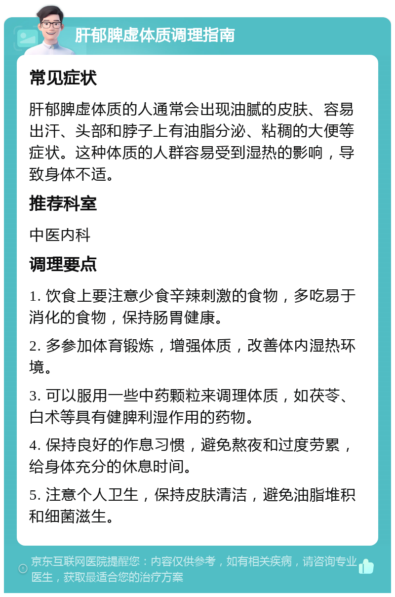 肝郁脾虚体质调理指南 常见症状 肝郁脾虚体质的人通常会出现油腻的皮肤、容易出汗、头部和脖子上有油脂分泌、粘稠的大便等症状。这种体质的人群容易受到湿热的影响，导致身体不适。 推荐科室 中医内科 调理要点 1. 饮食上要注意少食辛辣刺激的食物，多吃易于消化的食物，保持肠胃健康。 2. 多参加体育锻炼，增强体质，改善体内湿热环境。 3. 可以服用一些中药颗粒来调理体质，如茯苓、白术等具有健脾利湿作用的药物。 4. 保持良好的作息习惯，避免熬夜和过度劳累，给身体充分的休息时间。 5. 注意个人卫生，保持皮肤清洁，避免油脂堆积和细菌滋生。