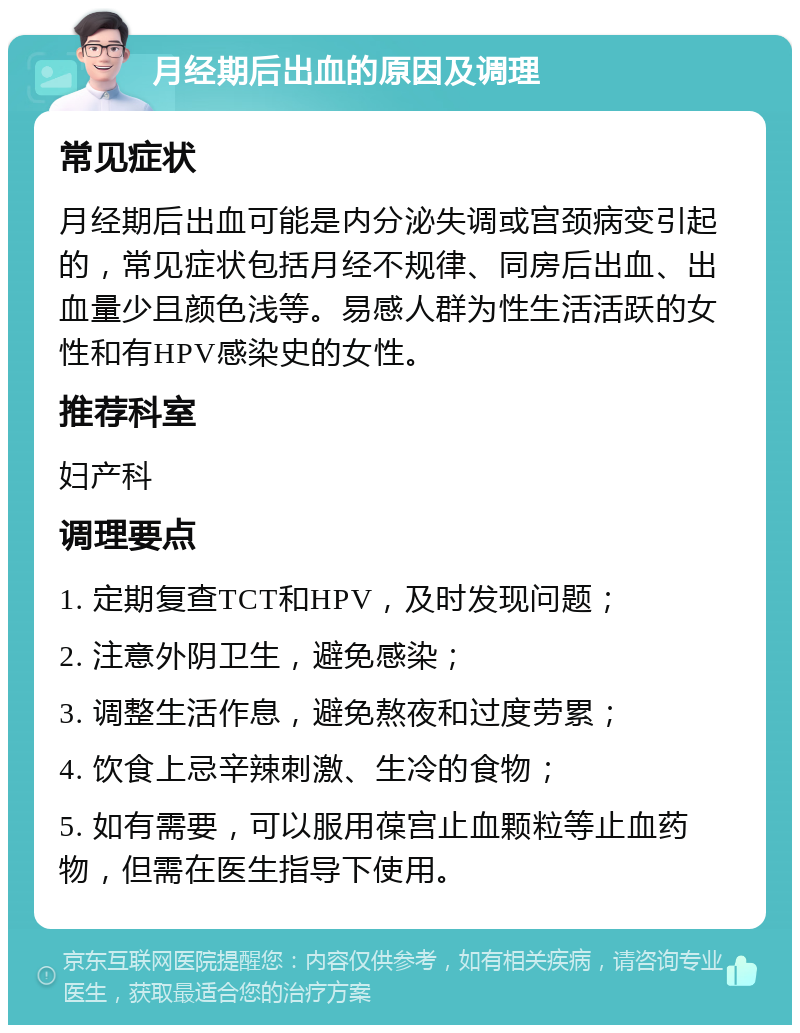 月经期后出血的原因及调理 常见症状 月经期后出血可能是内分泌失调或宫颈病变引起的，常见症状包括月经不规律、同房后出血、出血量少且颜色浅等。易感人群为性生活活跃的女性和有HPV感染史的女性。 推荐科室 妇产科 调理要点 1. 定期复查TCT和HPV，及时发现问题； 2. 注意外阴卫生，避免感染； 3. 调整生活作息，避免熬夜和过度劳累； 4. 饮食上忌辛辣刺激、生冷的食物； 5. 如有需要，可以服用葆宫止血颗粒等止血药物，但需在医生指导下使用。