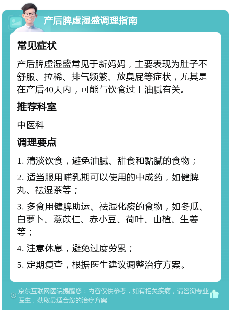 产后脾虚湿盛调理指南 常见症状 产后脾虚湿盛常见于新妈妈，主要表现为肚子不舒服、拉稀、排气频繁、放臭屁等症状，尤其是在产后40天内，可能与饮食过于油腻有关。 推荐科室 中医科 调理要点 1. 清淡饮食，避免油腻、甜食和黏腻的食物； 2. 适当服用哺乳期可以使用的中成药，如健脾丸、祛湿茶等； 3. 多食用健脾助运、祛湿化痰的食物，如冬瓜、白萝卜、薏苡仁、赤小豆、荷叶、山楂、生姜等； 4. 注意休息，避免过度劳累； 5. 定期复查，根据医生建议调整治疗方案。