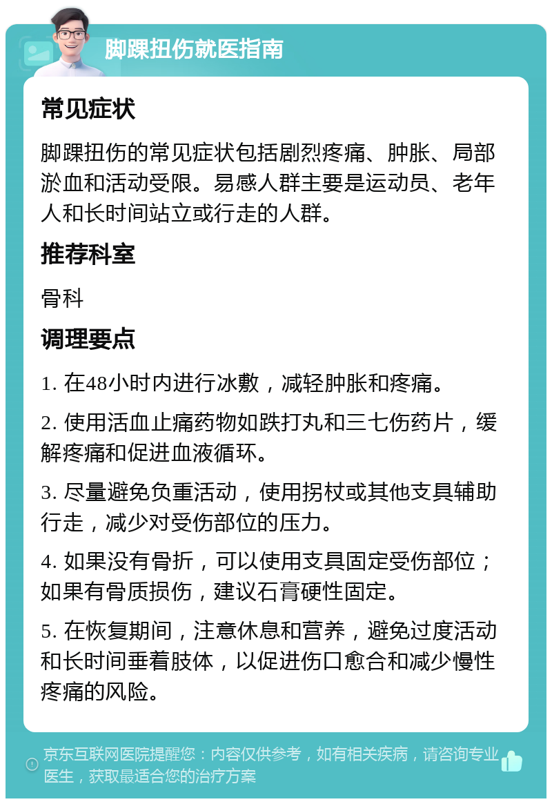 脚踝扭伤就医指南 常见症状 脚踝扭伤的常见症状包括剧烈疼痛、肿胀、局部淤血和活动受限。易感人群主要是运动员、老年人和长时间站立或行走的人群。 推荐科室 骨科 调理要点 1. 在48小时内进行冰敷，减轻肿胀和疼痛。 2. 使用活血止痛药物如跌打丸和三七伤药片，缓解疼痛和促进血液循环。 3. 尽量避免负重活动，使用拐杖或其他支具辅助行走，减少对受伤部位的压力。 4. 如果没有骨折，可以使用支具固定受伤部位；如果有骨质损伤，建议石膏硬性固定。 5. 在恢复期间，注意休息和营养，避免过度活动和长时间垂着肢体，以促进伤口愈合和减少慢性疼痛的风险。