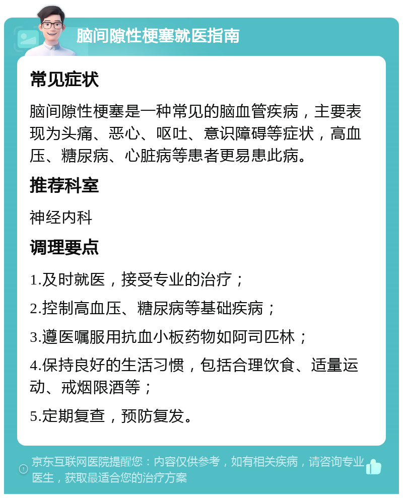 脑间隙性梗塞就医指南 常见症状 脑间隙性梗塞是一种常见的脑血管疾病，主要表现为头痛、恶心、呕吐、意识障碍等症状，高血压、糖尿病、心脏病等患者更易患此病。 推荐科室 神经内科 调理要点 1.及时就医，接受专业的治疗； 2.控制高血压、糖尿病等基础疾病； 3.遵医嘱服用抗血小板药物如阿司匹林； 4.保持良好的生活习惯，包括合理饮食、适量运动、戒烟限酒等； 5.定期复查，预防复发。