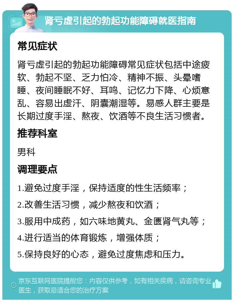 肾亏虚引起的勃起功能障碍就医指南 常见症状 肾亏虚引起的勃起功能障碍常见症状包括中途疲软、勃起不坚、乏力怕冷、精神不振、头晕嗜睡、夜间睡眠不好、耳鸣、记忆力下降、心烦意乱、容易出虚汗、阴囊潮湿等。易感人群主要是长期过度手淫、熬夜、饮酒等不良生活习惯者。 推荐科室 男科 调理要点 1.避免过度手淫，保持适度的性生活频率； 2.改善生活习惯，减少熬夜和饮酒； 3.服用中成药，如六味地黄丸、金匮肾气丸等； 4.进行适当的体育锻炼，增强体质； 5.保持良好的心态，避免过度焦虑和压力。