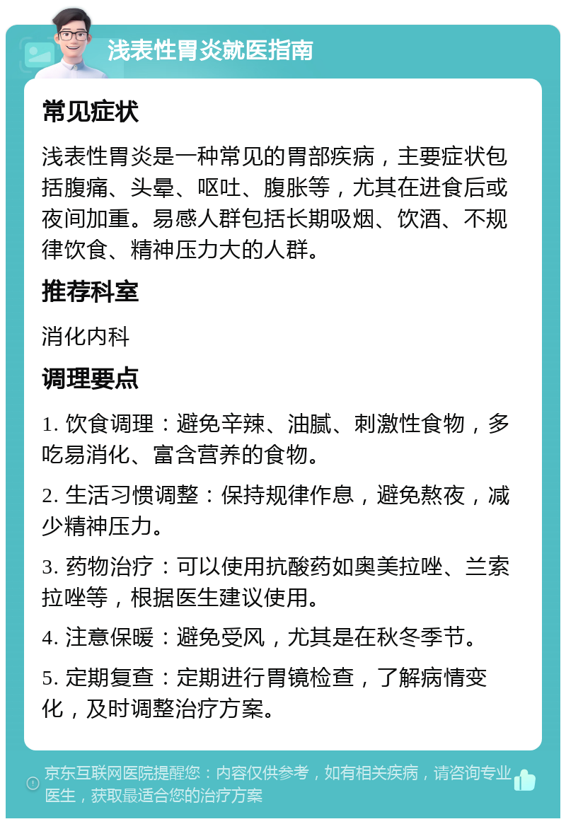 浅表性胃炎就医指南 常见症状 浅表性胃炎是一种常见的胃部疾病，主要症状包括腹痛、头晕、呕吐、腹胀等，尤其在进食后或夜间加重。易感人群包括长期吸烟、饮酒、不规律饮食、精神压力大的人群。 推荐科室 消化内科 调理要点 1. 饮食调理：避免辛辣、油腻、刺激性食物，多吃易消化、富含营养的食物。 2. 生活习惯调整：保持规律作息，避免熬夜，减少精神压力。 3. 药物治疗：可以使用抗酸药如奥美拉唑、兰索拉唑等，根据医生建议使用。 4. 注意保暖：避免受风，尤其是在秋冬季节。 5. 定期复查：定期进行胃镜检查，了解病情变化，及时调整治疗方案。