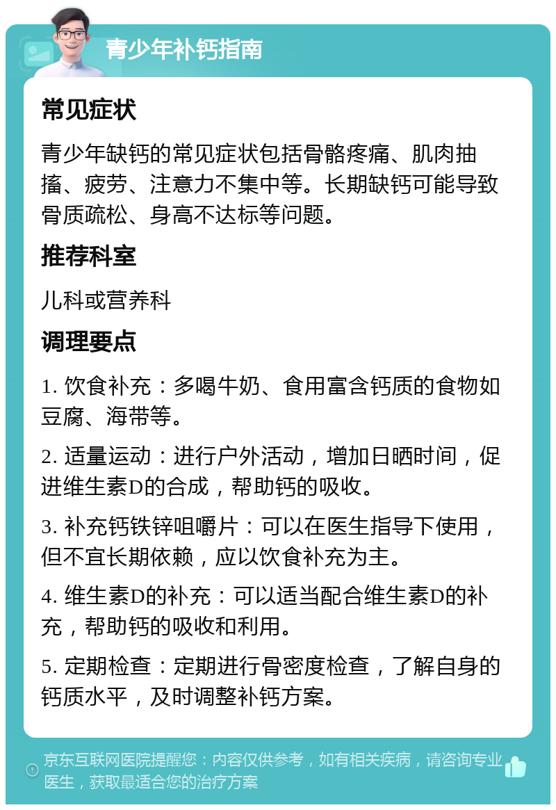 青少年补钙指南 常见症状 青少年缺钙的常见症状包括骨骼疼痛、肌肉抽搐、疲劳、注意力不集中等。长期缺钙可能导致骨质疏松、身高不达标等问题。 推荐科室 儿科或营养科 调理要点 1. 饮食补充：多喝牛奶、食用富含钙质的食物如豆腐、海带等。 2. 适量运动：进行户外活动，增加日晒时间，促进维生素D的合成，帮助钙的吸收。 3. 补充钙铁锌咀嚼片：可以在医生指导下使用，但不宜长期依赖，应以饮食补充为主。 4. 维生素D的补充：可以适当配合维生素D的补充，帮助钙的吸收和利用。 5. 定期检查：定期进行骨密度检查，了解自身的钙质水平，及时调整补钙方案。