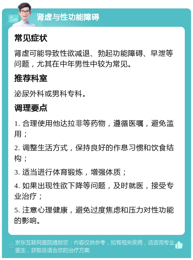 肾虚与性功能障碍 常见症状 肾虚可能导致性欲减退、勃起功能障碍、早泄等问题，尤其在中年男性中较为常见。 推荐科室 泌尿外科或男科专科。 调理要点 1. 合理使用他达拉非等药物，遵循医嘱，避免滥用； 2. 调整生活方式，保持良好的作息习惯和饮食结构； 3. 适当进行体育锻炼，增强体质； 4. 如果出现性欲下降等问题，及时就医，接受专业治疗； 5. 注意心理健康，避免过度焦虑和压力对性功能的影响。