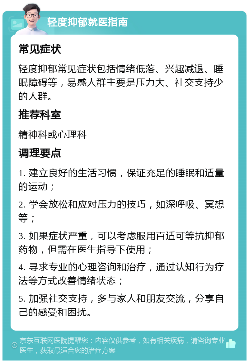 轻度抑郁就医指南 常见症状 轻度抑郁常见症状包括情绪低落、兴趣减退、睡眠障碍等，易感人群主要是压力大、社交支持少的人群。 推荐科室 精神科或心理科 调理要点 1. 建立良好的生活习惯，保证充足的睡眠和适量的运动； 2. 学会放松和应对压力的技巧，如深呼吸、冥想等； 3. 如果症状严重，可以考虑服用百适可等抗抑郁药物，但需在医生指导下使用； 4. 寻求专业的心理咨询和治疗，通过认知行为疗法等方式改善情绪状态； 5. 加强社交支持，多与家人和朋友交流，分享自己的感受和困扰。