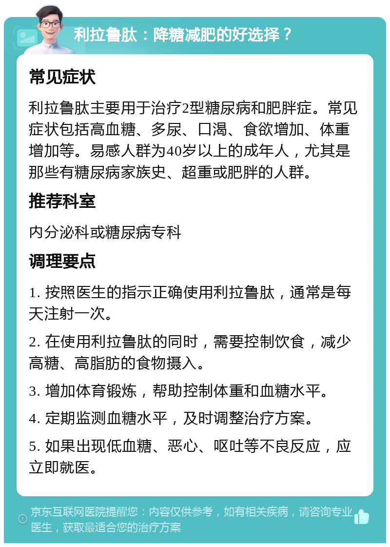 利拉鲁肽：降糖减肥的好选择？ 常见症状 利拉鲁肽主要用于治疗2型糖尿病和肥胖症。常见症状包括高血糖、多尿、口渴、食欲增加、体重增加等。易感人群为40岁以上的成年人，尤其是那些有糖尿病家族史、超重或肥胖的人群。 推荐科室 内分泌科或糖尿病专科 调理要点 1. 按照医生的指示正确使用利拉鲁肽，通常是每天注射一次。 2. 在使用利拉鲁肽的同时，需要控制饮食，减少高糖、高脂肪的食物摄入。 3. 增加体育锻炼，帮助控制体重和血糖水平。 4. 定期监测血糖水平，及时调整治疗方案。 5. 如果出现低血糖、恶心、呕吐等不良反应，应立即就医。