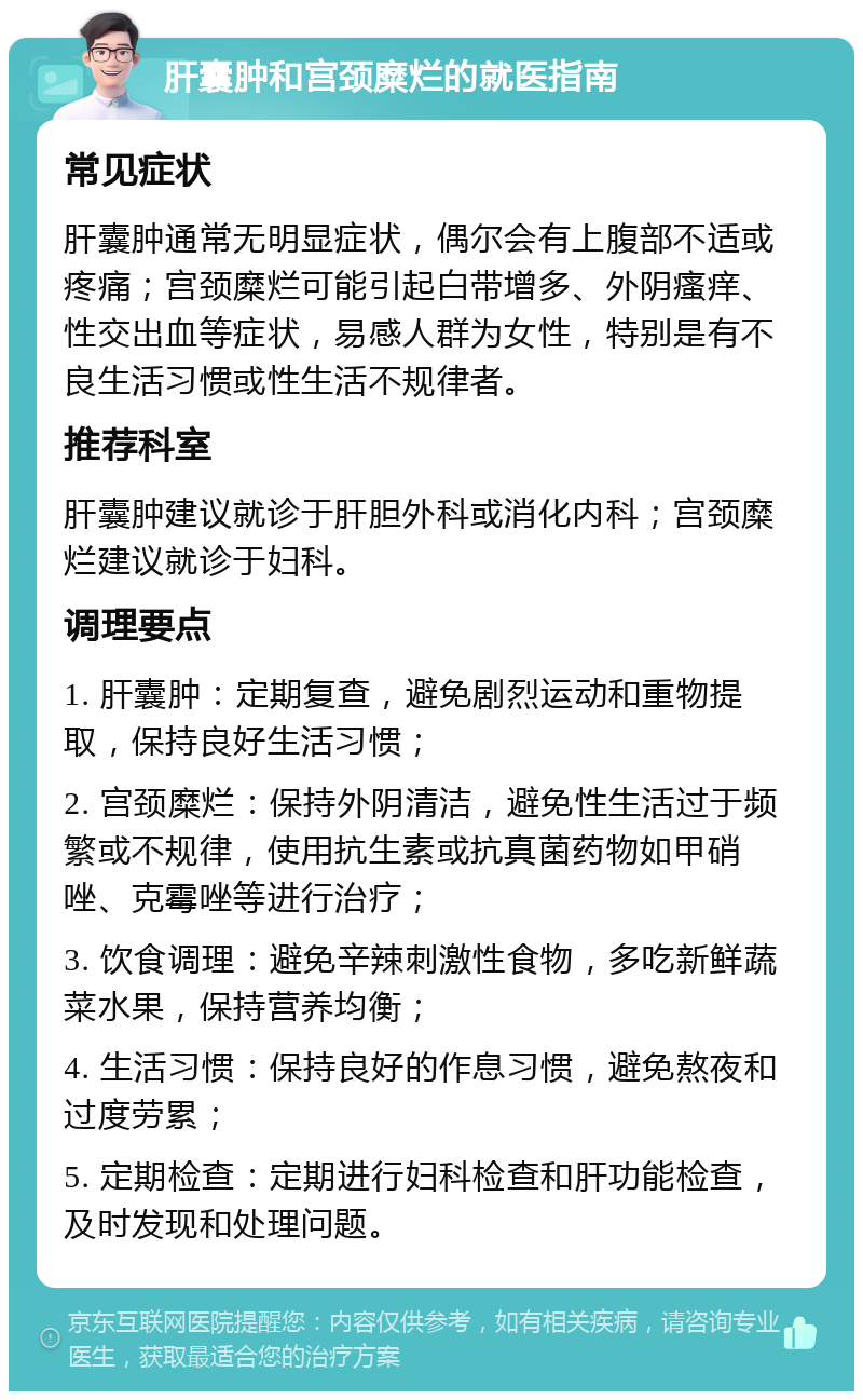 肝囊肿和宫颈糜烂的就医指南 常见症状 肝囊肿通常无明显症状，偶尔会有上腹部不适或疼痛；宫颈糜烂可能引起白带增多、外阴瘙痒、性交出血等症状，易感人群为女性，特别是有不良生活习惯或性生活不规律者。 推荐科室 肝囊肿建议就诊于肝胆外科或消化内科；宫颈糜烂建议就诊于妇科。 调理要点 1. 肝囊肿：定期复查，避免剧烈运动和重物提取，保持良好生活习惯； 2. 宫颈糜烂：保持外阴清洁，避免性生活过于频繁或不规律，使用抗生素或抗真菌药物如甲硝唑、克霉唑等进行治疗； 3. 饮食调理：避免辛辣刺激性食物，多吃新鲜蔬菜水果，保持营养均衡； 4. 生活习惯：保持良好的作息习惯，避免熬夜和过度劳累； 5. 定期检查：定期进行妇科检查和肝功能检查，及时发现和处理问题。