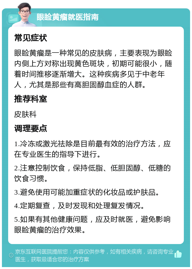 眼睑黄瘤就医指南 常见症状 眼睑黄瘤是一种常见的皮肤病，主要表现为眼睑内侧上方对称出现黄色斑块，初期可能很小，随着时间推移逐渐增大。这种疾病多见于中老年人，尤其是那些有高胆固醇血症的人群。 推荐科室 皮肤科 调理要点 1.冷冻或激光祛除是目前最有效的治疗方法，应在专业医生的指导下进行。 2.注意控制饮食，保持低脂、低胆固醇、低糖的饮食习惯。 3.避免使用可能加重症状的化妆品或护肤品。 4.定期复查，及时发现和处理复发情况。 5.如果有其他健康问题，应及时就医，避免影响眼睑黄瘤的治疗效果。