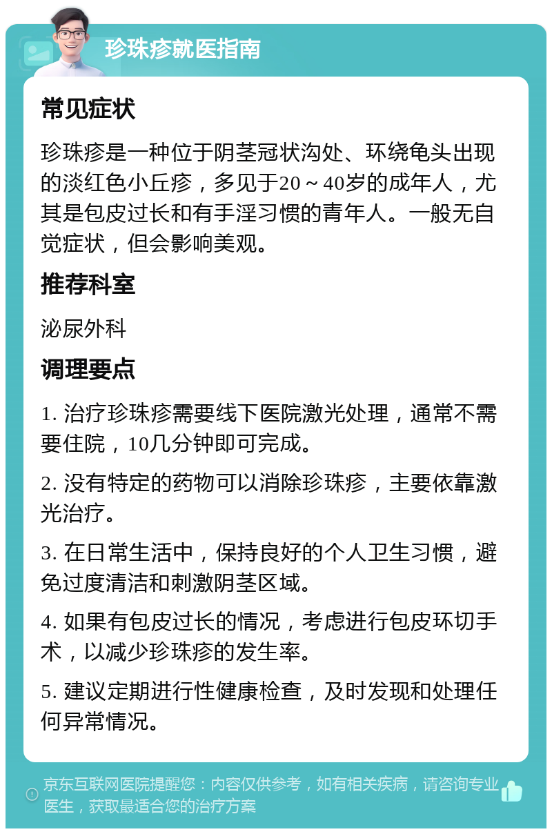 珍珠疹就医指南 常见症状 珍珠疹是一种位于阴茎冠状沟处、环绕龟头出现的淡红色小丘疹，多见于20～40岁的成年人，尤其是包皮过长和有手淫习惯的青年人。一般无自觉症状，但会影响美观。 推荐科室 泌尿外科 调理要点 1. 治疗珍珠疹需要线下医院激光处理，通常不需要住院，10几分钟即可完成。 2. 没有特定的药物可以消除珍珠疹，主要依靠激光治疗。 3. 在日常生活中，保持良好的个人卫生习惯，避免过度清洁和刺激阴茎区域。 4. 如果有包皮过长的情况，考虑进行包皮环切手术，以减少珍珠疹的发生率。 5. 建议定期进行性健康检查，及时发现和处理任何异常情况。