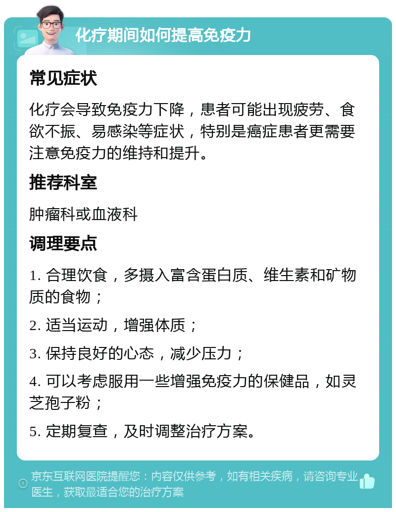 化疗期间如何提高免疫力 常见症状 化疗会导致免疫力下降，患者可能出现疲劳、食欲不振、易感染等症状，特别是癌症患者更需要注意免疫力的维持和提升。 推荐科室 肿瘤科或血液科 调理要点 1. 合理饮食，多摄入富含蛋白质、维生素和矿物质的食物； 2. 适当运动，增强体质； 3. 保持良好的心态，减少压力； 4. 可以考虑服用一些增强免疫力的保健品，如灵芝孢子粉； 5. 定期复查，及时调整治疗方案。