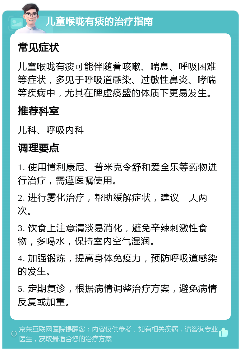 儿童喉咙有痰的治疗指南 常见症状 儿童喉咙有痰可能伴随着咳嗽、喘息、呼吸困难等症状，多见于呼吸道感染、过敏性鼻炎、哮喘等疾病中，尤其在脾虚痰盛的体质下更易发生。 推荐科室 儿科、呼吸内科 调理要点 1. 使用博利康尼、普米克令舒和爱全乐等药物进行治疗，需遵医嘱使用。 2. 进行雾化治疗，帮助缓解症状，建议一天两次。 3. 饮食上注意清淡易消化，避免辛辣刺激性食物，多喝水，保持室内空气湿润。 4. 加强锻炼，提高身体免疫力，预防呼吸道感染的发生。 5. 定期复诊，根据病情调整治疗方案，避免病情反复或加重。