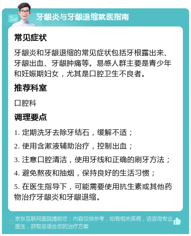 牙龈炎与牙龈退缩就医指南 常见症状 牙龈炎和牙龈退缩的常见症状包括牙根露出来、牙龈出血、牙龈肿痛等。易感人群主要是青少年和妊娠期妇女，尤其是口腔卫生不良者。 推荐科室 口腔科 调理要点 1. 定期洗牙去除牙结石，缓解不适； 2. 使用含漱液辅助治疗，控制出血； 3. 注意口腔清洁，使用牙线和正确的刷牙方法； 4. 避免熬夜和抽烟，保持良好的生活习惯； 5. 在医生指导下，可能需要使用抗生素或其他药物治疗牙龈炎和牙龈退缩。