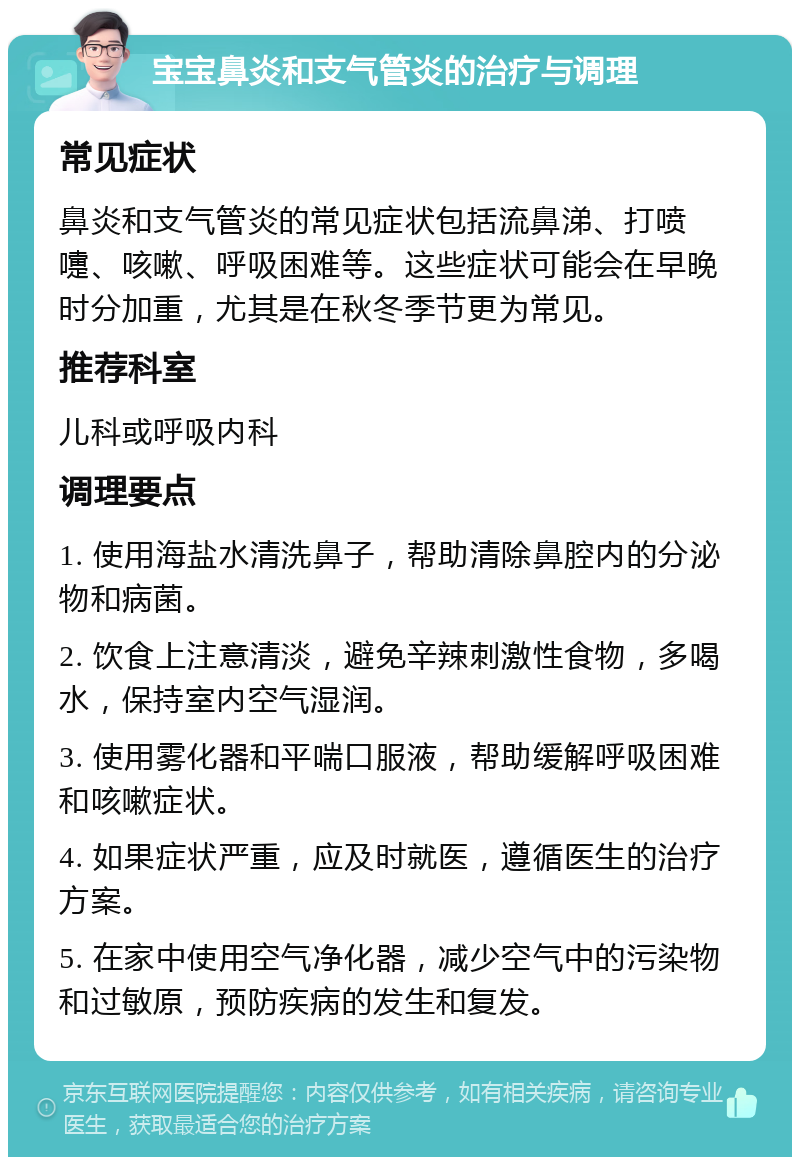 宝宝鼻炎和支气管炎的治疗与调理 常见症状 鼻炎和支气管炎的常见症状包括流鼻涕、打喷嚏、咳嗽、呼吸困难等。这些症状可能会在早晚时分加重，尤其是在秋冬季节更为常见。 推荐科室 儿科或呼吸内科 调理要点 1. 使用海盐水清洗鼻子，帮助清除鼻腔内的分泌物和病菌。 2. 饮食上注意清淡，避免辛辣刺激性食物，多喝水，保持室内空气湿润。 3. 使用雾化器和平喘口服液，帮助缓解呼吸困难和咳嗽症状。 4. 如果症状严重，应及时就医，遵循医生的治疗方案。 5. 在家中使用空气净化器，减少空气中的污染物和过敏原，预防疾病的发生和复发。