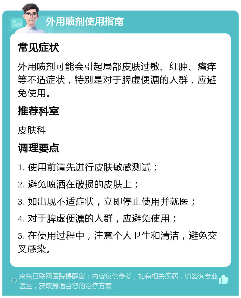 外用喷剂使用指南 常见症状 外用喷剂可能会引起局部皮肤过敏、红肿、瘙痒等不适症状，特别是对于脾虚便溏的人群，应避免使用。 推荐科室 皮肤科 调理要点 1. 使用前请先进行皮肤敏感测试； 2. 避免喷洒在破损的皮肤上； 3. 如出现不适症状，立即停止使用并就医； 4. 对于脾虚便溏的人群，应避免使用； 5. 在使用过程中，注意个人卫生和清洁，避免交叉感染。