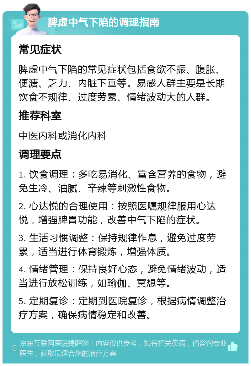 脾虚中气下陷的调理指南 常见症状 脾虚中气下陷的常见症状包括食欲不振、腹胀、便溏、乏力、内脏下垂等。易感人群主要是长期饮食不规律、过度劳累、情绪波动大的人群。 推荐科室 中医内科或消化内科 调理要点 1. 饮食调理：多吃易消化、富含营养的食物，避免生冷、油腻、辛辣等刺激性食物。 2. 心达悦的合理使用：按照医嘱规律服用心达悦，增强脾胃功能，改善中气下陷的症状。 3. 生活习惯调整：保持规律作息，避免过度劳累，适当进行体育锻炼，增强体质。 4. 情绪管理：保持良好心态，避免情绪波动，适当进行放松训练，如瑜伽、冥想等。 5. 定期复诊：定期到医院复诊，根据病情调整治疗方案，确保病情稳定和改善。