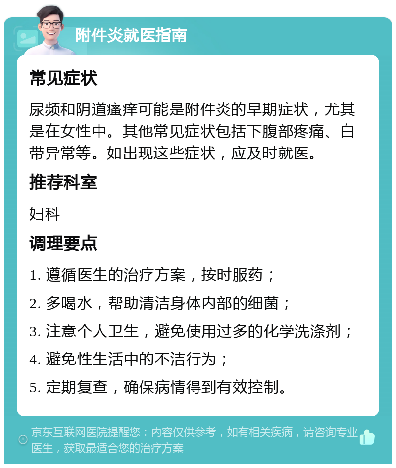 附件炎就医指南 常见症状 尿频和阴道瘙痒可能是附件炎的早期症状，尤其是在女性中。其他常见症状包括下腹部疼痛、白带异常等。如出现这些症状，应及时就医。 推荐科室 妇科 调理要点 1. 遵循医生的治疗方案，按时服药； 2. 多喝水，帮助清洁身体内部的细菌； 3. 注意个人卫生，避免使用过多的化学洗涤剂； 4. 避免性生活中的不洁行为； 5. 定期复查，确保病情得到有效控制。