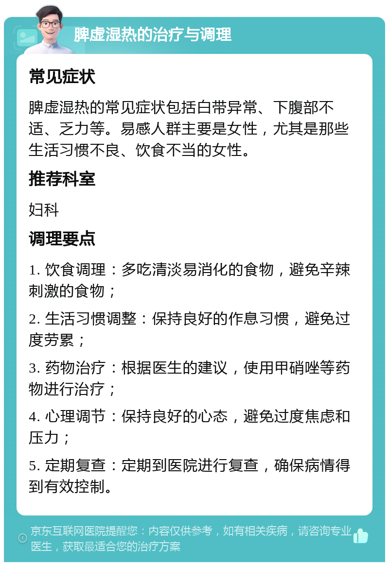 脾虚湿热的治疗与调理 常见症状 脾虚湿热的常见症状包括白带异常、下腹部不适、乏力等。易感人群主要是女性，尤其是那些生活习惯不良、饮食不当的女性。 推荐科室 妇科 调理要点 1. 饮食调理：多吃清淡易消化的食物，避免辛辣刺激的食物； 2. 生活习惯调整：保持良好的作息习惯，避免过度劳累； 3. 药物治疗：根据医生的建议，使用甲硝唑等药物进行治疗； 4. 心理调节：保持良好的心态，避免过度焦虑和压力； 5. 定期复查：定期到医院进行复查，确保病情得到有效控制。