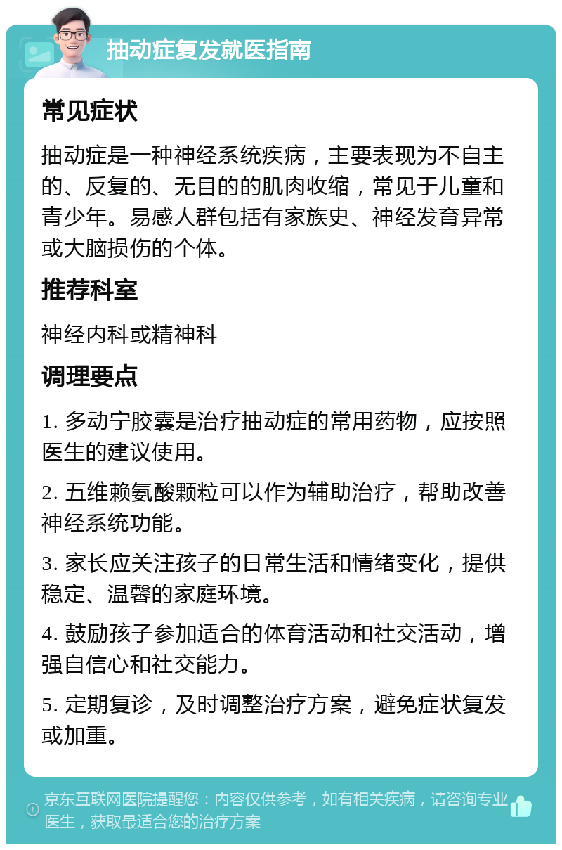 抽动症复发就医指南 常见症状 抽动症是一种神经系统疾病，主要表现为不自主的、反复的、无目的的肌肉收缩，常见于儿童和青少年。易感人群包括有家族史、神经发育异常或大脑损伤的个体。 推荐科室 神经内科或精神科 调理要点 1. 多动宁胶囊是治疗抽动症的常用药物，应按照医生的建议使用。 2. 五维赖氨酸颗粒可以作为辅助治疗，帮助改善神经系统功能。 3. 家长应关注孩子的日常生活和情绪变化，提供稳定、温馨的家庭环境。 4. 鼓励孩子参加适合的体育活动和社交活动，增强自信心和社交能力。 5. 定期复诊，及时调整治疗方案，避免症状复发或加重。