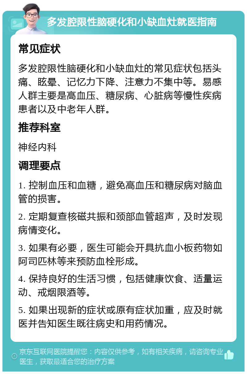 多发腔限性脑硬化和小缺血灶就医指南 常见症状 多发腔限性脑硬化和小缺血灶的常见症状包括头痛、眩晕、记忆力下降、注意力不集中等。易感人群主要是高血压、糖尿病、心脏病等慢性疾病患者以及中老年人群。 推荐科室 神经内科 调理要点 1. 控制血压和血糖，避免高血压和糖尿病对脑血管的损害。 2. 定期复查核磁共振和颈部血管超声，及时发现病情变化。 3. 如果有必要，医生可能会开具抗血小板药物如阿司匹林等来预防血栓形成。 4. 保持良好的生活习惯，包括健康饮食、适量运动、戒烟限酒等。 5. 如果出现新的症状或原有症状加重，应及时就医并告知医生既往病史和用药情况。