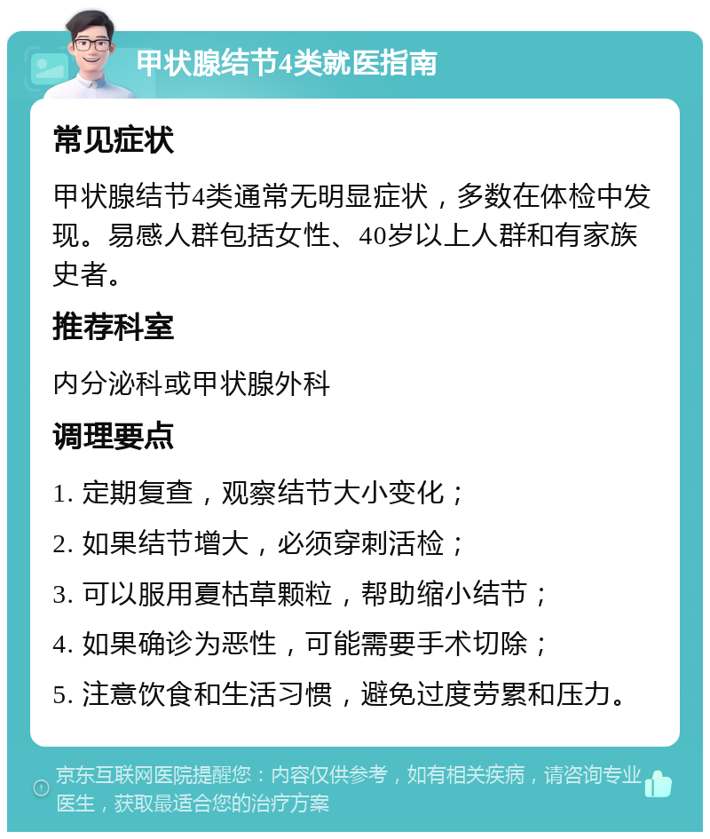 甲状腺结节4类就医指南 常见症状 甲状腺结节4类通常无明显症状，多数在体检中发现。易感人群包括女性、40岁以上人群和有家族史者。 推荐科室 内分泌科或甲状腺外科 调理要点 1. 定期复查，观察结节大小变化； 2. 如果结节增大，必须穿刺活检； 3. 可以服用夏枯草颗粒，帮助缩小结节； 4. 如果确诊为恶性，可能需要手术切除； 5. 注意饮食和生活习惯，避免过度劳累和压力。