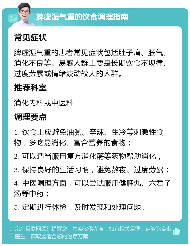 脾虚湿气重的饮食调理指南 常见症状 脾虚湿气重的患者常见症状包括肚子痛、胀气、消化不良等。易感人群主要是长期饮食不规律、过度劳累或情绪波动较大的人群。 推荐科室 消化内科或中医科 调理要点 1. 饮食上应避免油腻、辛辣、生冷等刺激性食物，多吃易消化、富含营养的食物； 2. 可以适当服用复方消化酶等药物帮助消化； 3. 保持良好的生活习惯，避免熬夜、过度劳累； 4. 中医调理方面，可以尝试服用健脾丸、六君子汤等中药； 5. 定期进行体检，及时发现和处理问题。